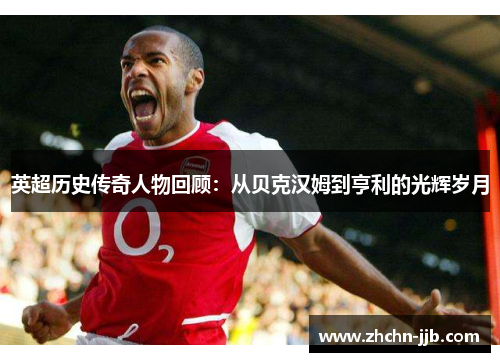 英超历史传奇人物回顾:从贝克汉姆到亨利的光辉岁月 英超历史传奇人物回顾:从贝克汉姆到亨利的光辉岁月