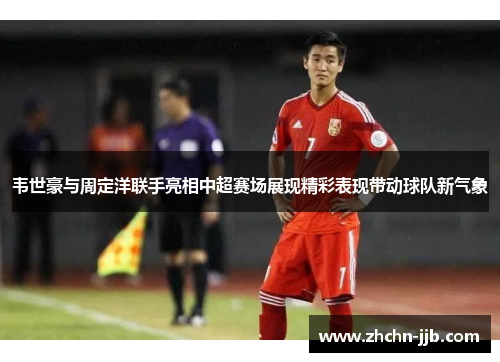 韦世豪与周定洋联手亮相中超赛场展现精彩表现带动球队新气象