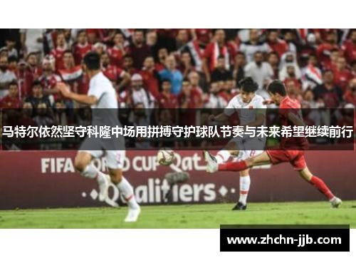 马特尔依然坚守科隆中场用拼搏守护球队节奏与未来希望继续前行 马特尔依然坚守科隆中场用拼搏守护球队节奏与未来希望继续前行